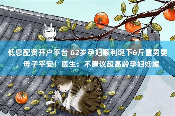 低息配资开户平台 62岁孕妇顺利诞下6斤重男婴，母子平安！医生：不建议超高龄孕妇妊娠
