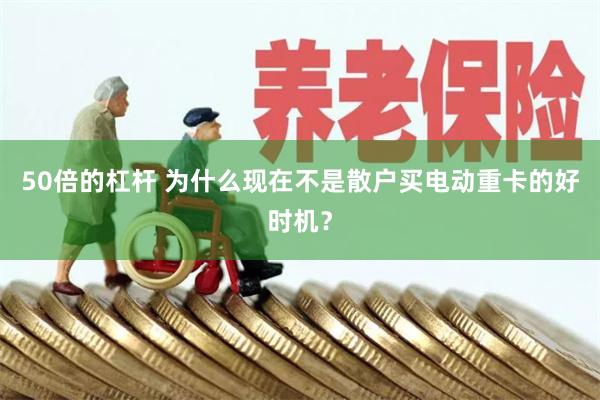 50倍的杠杆 为什么现在不是散户买电动重卡的好时机？
