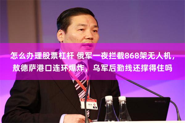 怎么办理股票杠杆 俄军一夜拦截868架无人机，敖德萨港口连环爆炸，乌军后勤线还撑得住吗